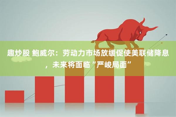 趣炒股 鲍威尔：劳动力市场放缓促使美联储降息，未来将面临“严峻局面”