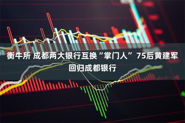 衡牛所 成都两大银行互换“掌门人” 75后黄建军回归成都银行
