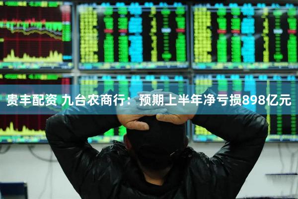 贵丰配资 九台农商行：预期上半年净亏损898亿元