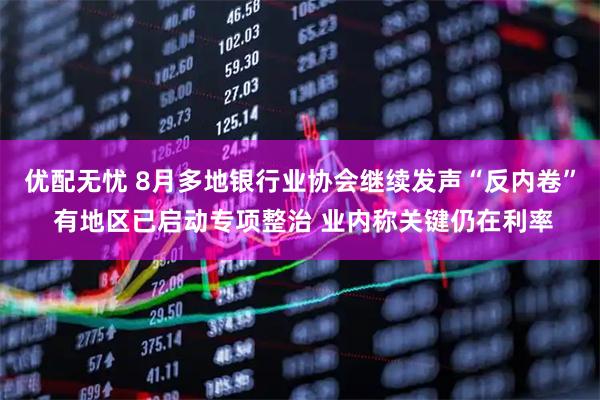优配无忧 8月多地银行业协会继续发声“反内卷” 有地区已启动专项整治 业内称关键仍在利率