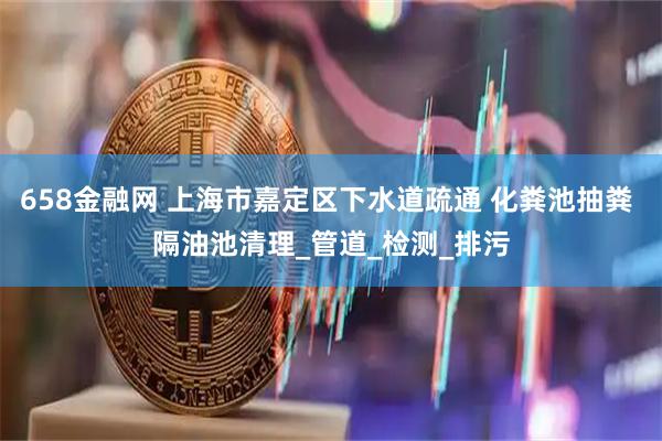 658金融网 上海市嘉定区下水道疏通 化粪池抽粪 隔油池清理_管道_检测_排污