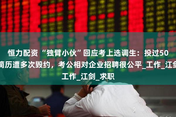 恒力配资 “独臂小伙”回应考上选调生：投过500多份简历遭多次毁约，考公相对企业招聘很公平_工作_江剑_求职