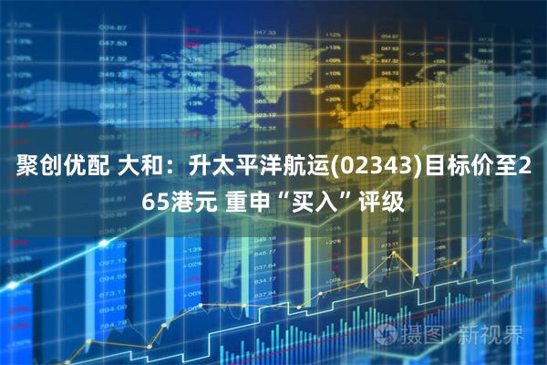 聚创优配 大和：升太平洋航运(02343)目标价至265港元 重申“买入”评级