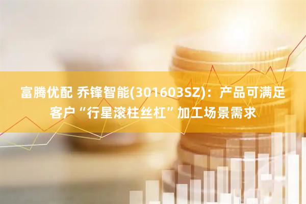富腾优配 乔锋智能(301603SZ)：产品可满足客户“行星滚柱丝杠”加工场景需求