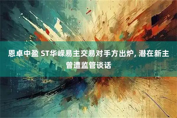 恩卓中盈 ST华嵘易主交易对手方出炉, 潜在新主曾遭监管谈话