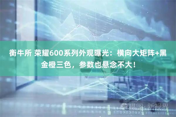 衡牛所 荣耀600系列外观曝光：横向大矩阵+黑金橙三色，参数也悬念不大！
