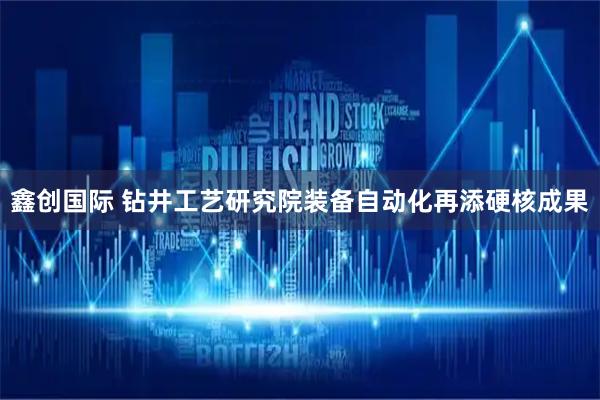 鑫创国际 钻井工艺研究院装备自动化再添硬核成果