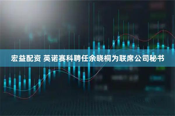 宏益配资 英诺赛科聘任余晓桐为联席公司秘书