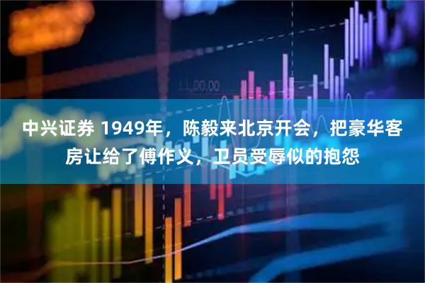 中兴证券 1949年，陈毅来北京开会，把豪华客房让给了傅作义，卫员受辱似的抱怨