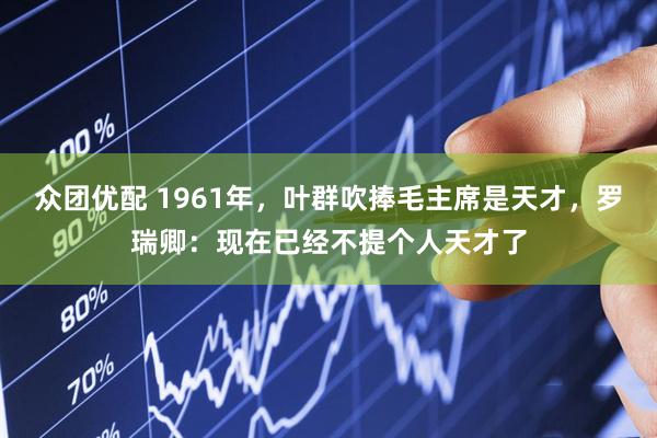 众团优配 1961年，叶群吹捧毛主席是天才，罗瑞卿：现在已经不提个人天才了