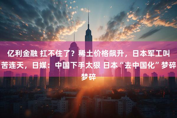 亿利金融 扛不住了？稀土价格飙升，日本军工叫苦连天，日媒：中国下手太狠 日本“去中国化”梦碎