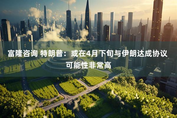 富隆咨询 特朗普：或在4月下旬与伊朗达成协议 可能性非常高