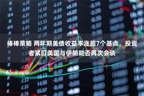 棒棒策略 两年期美债收益率涨超7个基点，投资者紧盯美国与伊朗能否再次会谈