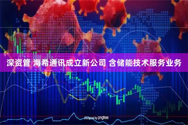 深资管 海希通讯成立新公司 含储能技术服务业务