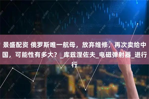 景盛配资 俄罗斯唯一航母，放弃维修，再次卖给中国，可能性有多大？_库兹涅佐夫_电磁弹射器_进行