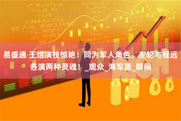 易盛通 王煜演技惊艳！同为军人角色，左轮与程远各演两种灵魂！_观众_海军蓝_瞬间