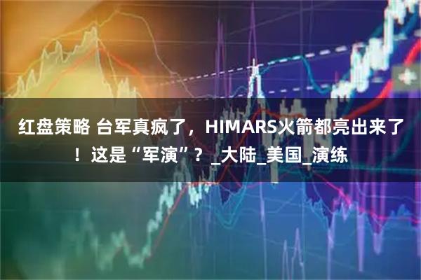 红盘策略 台军真疯了，HIMARS火箭都亮出来了！这是“军演”？_大陆_美国_演练