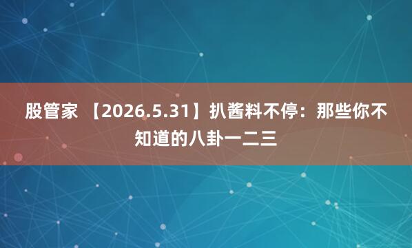 股管家 【2026.5.31】扒酱料不停：那些你不知道的八卦一二三