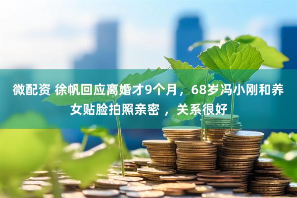 微配资 徐帆回应离婚才9个月，68岁冯小刚和养女贴脸拍照亲密 ，关系很好