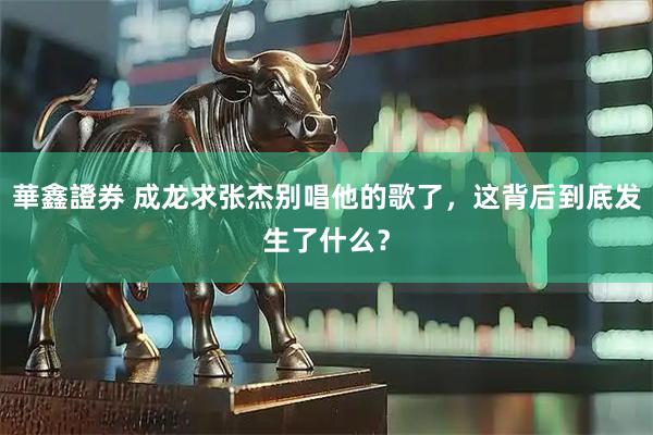 華鑫證券 成龙求张杰别唱他的歌了，这背后到底发生了什么？