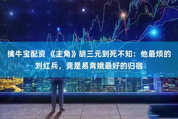 擒牛宝配资 《主角》胡三元到死不知：他最烦的刘红兵，竟是易青娥最好的归宿