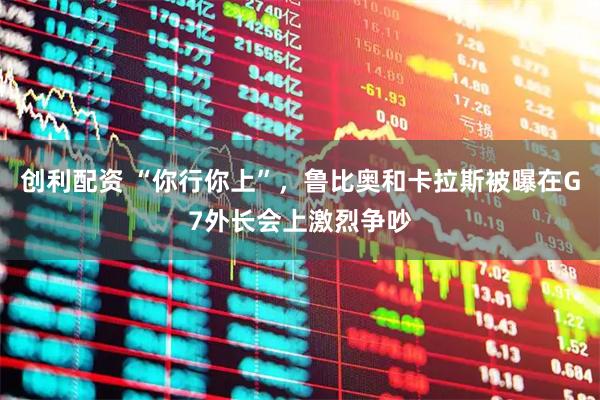 创利配资 “你行你上”，鲁比奥和卡拉斯被曝在G7外长会上激烈争吵