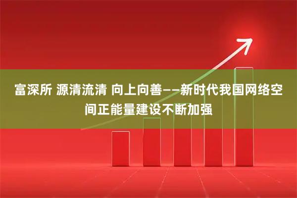 富深所 源清流清 向上向善——新时代我国网络空间正能量建设不断加强