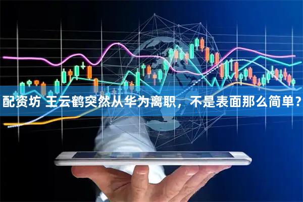 配资坊 王云鹤突然从华为离职，不是表面那么简单？