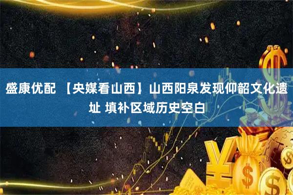盛康优配 【央媒看山西】山西阳泉发现仰韶文化遗址 填补区域历史空白