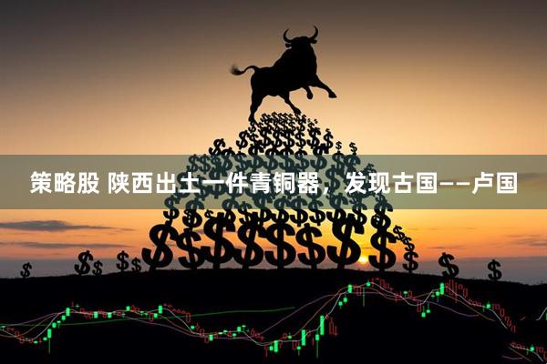 策略股 陕西出土一件青铜器，发现古国——卢国