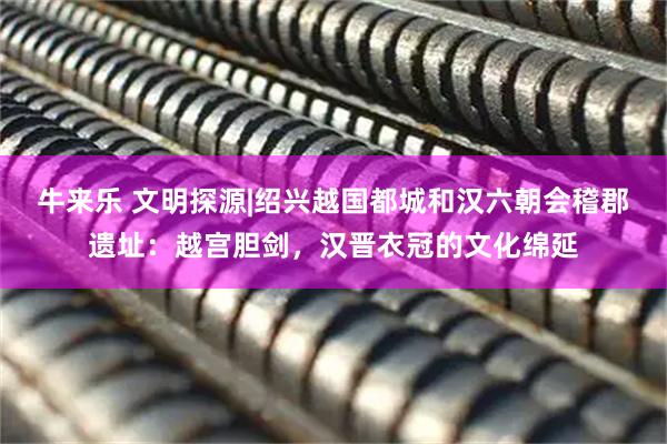 牛来乐 文明探源|绍兴越国都城和汉六朝会稽郡遗址：越宫胆剑，汉晋衣冠的文化绵延