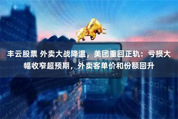 丰云股票 外卖大战降温，美团重回正轨：亏损大幅收窄超预期，外卖客单价和份额回升