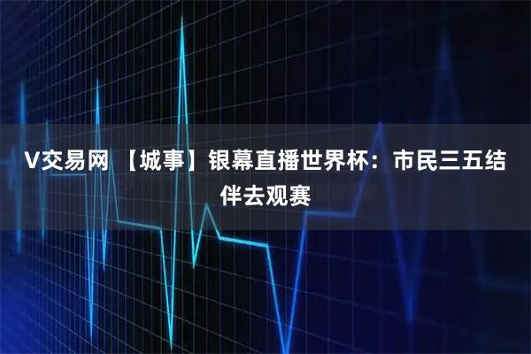 V交易网 【城事】银幕直播世界杯：市民三五结伴去观赛