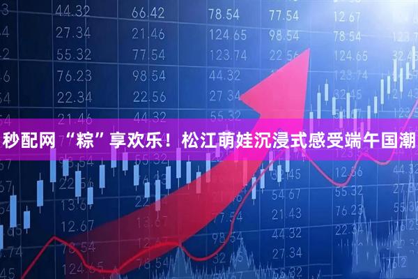 秒配网 “粽”享欢乐！松江萌娃沉浸式感受端午国潮