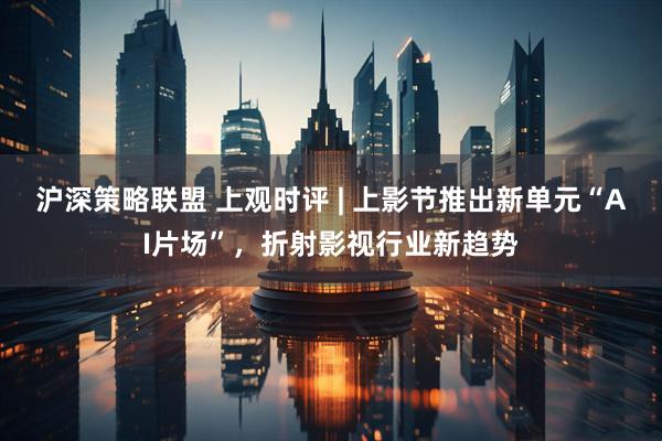 沪深策略联盟 上观时评 | 上影节推出新单元“AI片场”，折射影视行业新趋势