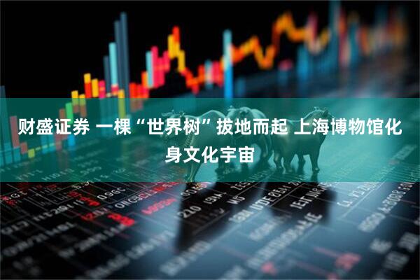 财盛证券 一棵“世界树”拔地而起 上海博物馆化身文化宇宙