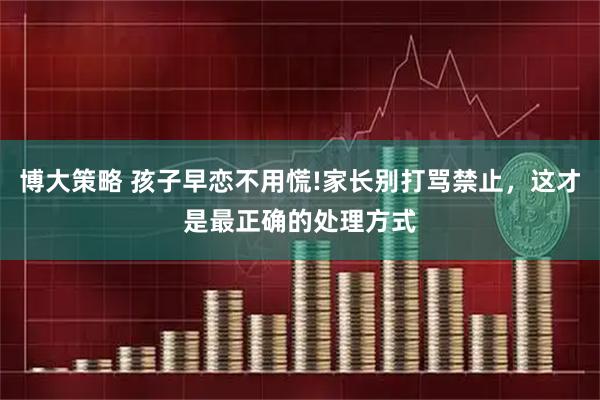 博大策略 孩子早恋不用慌!家长别打骂禁止，这才是最正确的处理方式