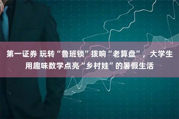 第一证券 玩转“鲁班锁”拨响“老算盘”，大学生用趣味数学点亮“乡村娃”的暑假生活