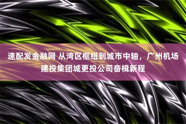 速配发金融网 从湾区枢纽到城市中轴，广州机场建投集团城更投公司奋楫新程