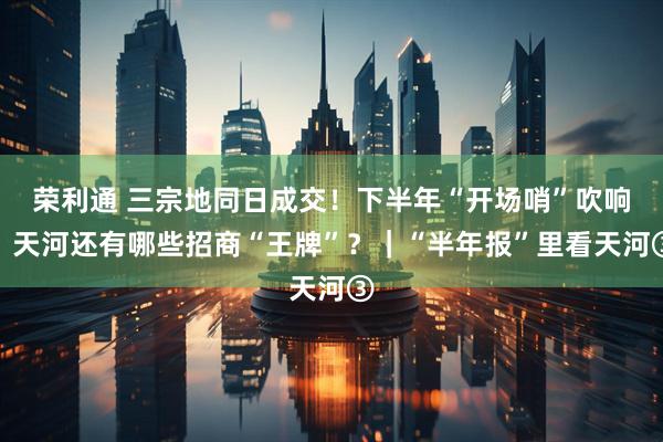 荣利通 三宗地同日成交！下半年“开场哨”吹响，天河还有哪些招商“王牌”？｜“半年报”里看天河③