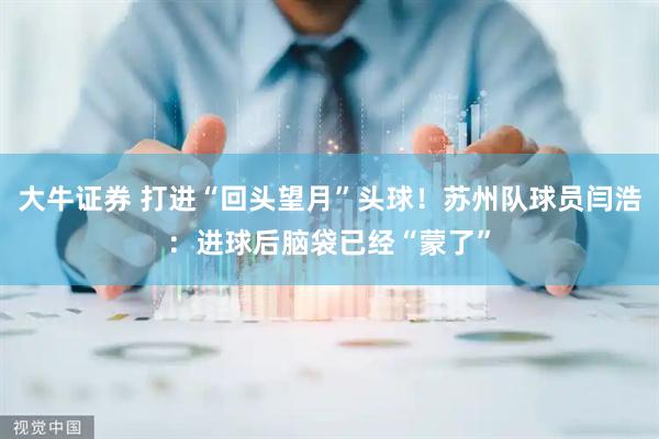 大牛证券 打进“回头望月”头球！苏州队球员闫浩：进球后脑袋已经“蒙了”