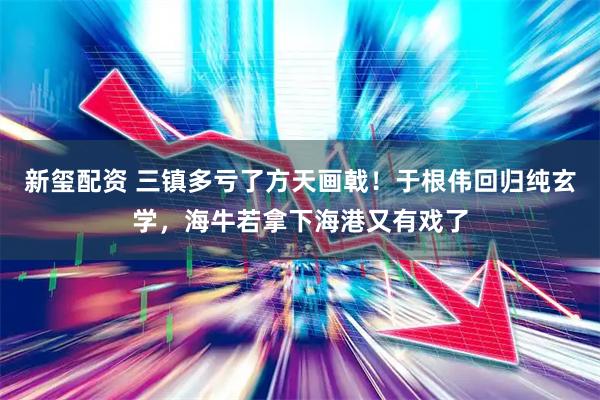 新玺配资 三镇多亏了方天画戟！于根伟回归纯玄学，海牛若拿下海港又有戏了